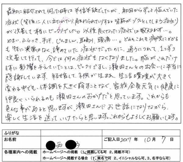 ●西さんは結婚前、ご主人に紹介され来院されました。様々な症状に積極的にチャレンジしていきどんどん克服し結婚された印象があります。施術は、脳の誤作動を修正する心身条件反射療法を８割、アクティベータ療法を２割程の割合で行っていきました。今では、ご主人と子供達と定期的に来院されます。子供の体調の変化が自分達夫婦の問題や個々の仕事の問題などが自分達に何か問題があるのではという事に気付かれ家族全員で施術を受けにきます。子供達の問題も解決したりご自分の問題も解決したりご主人も念願の夢をかなえています。仕事と育児を両立され夫婦関係も良好で子供達も健やかに成長されています。今後とも応援していきたいです！