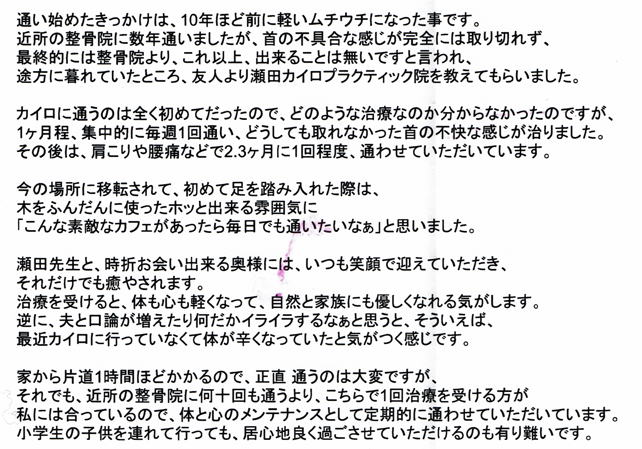 通い始めたきっかけは、10年ほど前に軽いムチウチになった事です。近所の整骨院に通いましたが、首の不具合な感じが完全には取り切れず、最終的には整骨院より、これ以上、出来る事は無いですと言われ、途方に暮れていたところ、友人より瀬田カイロプラクティック院を教えてもらいました。カイロに通うのは全く初めてだったので、どのような治療なのか分からな勝ったのですが、１ヶ月程、集中的に毎週1回通い、どうしても取れなかった首の不快な感じが治りました。その後は、肩こりや腰痛など2，3ヶ月に1回程度、通わせて頂いています。今の場所に移転されて、初めて足を踏み入れた際には、木をふんだんに使ったホッと出来る雰囲気に「こんな素敵なカフェがあったら毎日でも通いたいなぁ」と思いました。瀬田先生と、時折お会い出来る奥様には、いつも笑顔で迎えて頂き、それだけでも癒されます。治療を受けると、心も体も軽くなって、自然と家族にも優しくなれる気がします。逆に、夫と口論が増えたり何だかイライラするなぁと思うと、そういえば、最近カイロに行っていなくて体が辛くなっていたと気がつく感じです。家から片道1時間程かかるので、正直通うのは大変ですが、それでも、近所の整骨院に何十回も通うより、こちらで1回治療を受けた方が私にはあっているので、体と心のメンテナンスとして定期的に通わさせて頂いています。小学生の子供を連れて行っても、居心地良く過ごさせて頂けるのも有難いです。